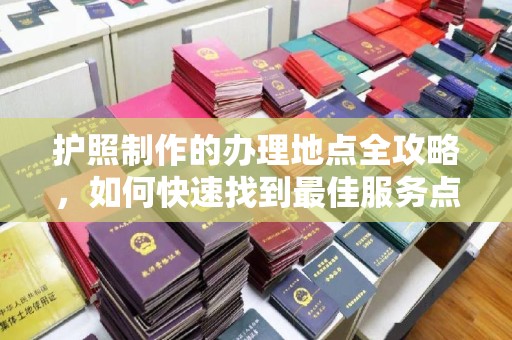 龙岩护照制作的办理地点全攻略，如何快速找到最佳服务点