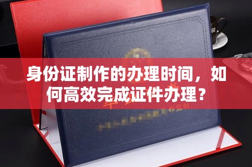 龙岩身份证制作的办理时间，如何高效完成证件办理？